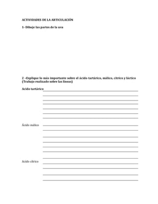 ACTIVIDADES DE LA ARTICULACIÓN 
1- Dibuje las partes de la uva 
2 –Explique lo más importante sobre el ácido tartárico, málico, cítrico y láctico 
(Trabajo realizado sobre las líneas) 
Acido tartárico 
Ácido málico 
Acido cítrico 
 