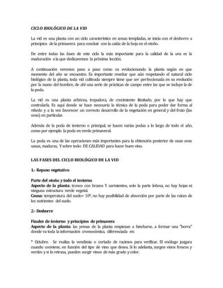 CICLO BIOLÓGICO DE LA VID 
La vid es una planta con un ciclo característico en zonas templadas, se inicia con el desborre a 
principios de la primavera para concluir con la caída de la hoja en el otoño. 
De entre todas las fases de este ciclo la más importante para la calidad de la uva es la 
maduración a la que dedicaremos la próxima lección. 
A continuación veremos paso a paso como va evolucionando la planta según en que 
momento del año se encuentre. Es importante reseñar que aún respetando el natural ciclo 
biológico de la planta, toda vid cultivada siempre tiene que ser perfeccionada en su evolución 
por la mano del hombre, de ahí una serie de prácticas de campo entre las que se incluye la de 
la poda. 
La vid es una planta arbórea, trepadora, de crecimiento ilimitado, por lo que hay que 
controlarla. Es aquí donde se hace necesaria la técnica de la poda para poder dar forma al 
viñedo y a la vez favorecer un correcto desarrollo de la vegetación en general y del fruto (las 
uvas) en particular. 
Además de la poda de invierno o principal, se hacen varías podas a lo largo de todo el año, 
como por ejemplo la poda en verde primaveral. 
La poda es una de las operaciones más importantes para la obtención posterior de unas uvas 
sanas, maduras, Y sobre todo: DE CALIDAD para hacer buen vino. 
LAS FASES DEL CICLO BIOLÓGICO DE LA VID 
1.- Repaso vegetativo 
Parte del otoño y todo el invierno 
Aspecto de la planta: tronco con brazos Y sarmientos, solo la parte leñosa, no hay hojas ni 
ninguna estructura verde vegetal. 
Causa: temperatura del suelo< 100, no hay posibilidad de absorción por parte de las raíces de 
los nutrientes del suelo. 
2.- Desborre 
Finales de invierno y principios de primavera 
Aspecto de la planta: las yemas de la planta empiezan a hincharse, a formar una “borra” 
donde va toda la información cromosómica, diferenciada en: 
* Octubre. Se realiza la vendimia o cortado de racimos para verificar. El enólogo juzgara 
cuando conviene, en función del tipo de vino que desea. Si lo adelanta, surgen vinos frescos y 
verdes y si lo retrasa, pueden surgir vinos de más grado y color. 
 