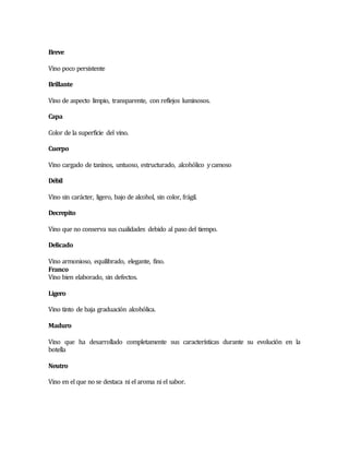 Breve 
Vino poco persistente 
Brillante 
Vino de aspecto limpio, transparente, con reflejos luminosos. 
Capa 
Color de la superficie del vino. 
Cuerpo 
Vino cargado de taninos, untuoso, estructurado, alcohólico y camoso 
Débil 
Vino sin carácter, ligero, bajo de alcohol, sin color, frágil. 
Decrepito 
Vino que no conserva sus cualidades debido al paso del tiempo. 
Delicado 
Vino armonioso, equilibrado, elegante, fino. 
Franco 
Vino bien elaborado, sin defectos. 
Ligero 
Vino tinto de baja graduación alcohólica. 
Maduro 
Vino que ha desarrollado completamente sus características durante su evolución en la 
botella 
Neutro 
Vino en el que no se destaca ni el aroma ni el sabor. 
 