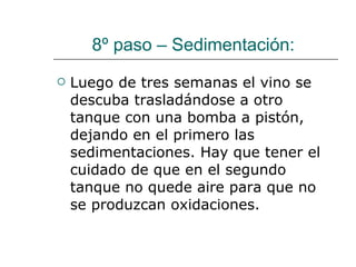 8º paso – Sedimentación:  Luego de tres semanas el vino se descuba trasladándose a otro tanque con una bomba a pistón, dejando en el primero las sedimentaciones. Hay que tener el cuidado de que en el segundo tanque no quede aire para que no se produzcan oxidaciones.  