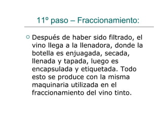 11º paso – Fraccionamiento:  Después de haber sido filtrado, el vino llega a la llenadora, donde la botella es enjuagada, secada, llenada y tapada, luego es encapsulada y etiquetada. Todo esto se produce con la misma maquinaria utilizada en el fraccionamiento del vino tinto.  