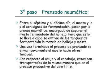 3º paso – Prensado neumático: Entre el séptimo y el décimo día, el mosto y la piel con signos de fermentación, pasan por la prensa neumática, encargada de separar el mosto fermentado del hollejo. Para que esto se lleve a cabo se extrae de los tanques de fermentación la mezcla de hollejo y mosto. Una vez terminado el proceso de prensado se envía nuevamente el mosto hacia otros tanques. Con respecto al orujo y al escobajo, estos son transportados de la misma manera que en el proceso productivo del vino tinto. 