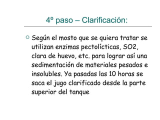 4º paso – Clarificación:  Según el mosto que se quiera tratar se utilizan enzimas pectolícticas, SO2, clara de huevo, etc. para lograr así una sedimentación de materiales pesados e insolubles. Ya pasadas las 10 horas se saca el jugo clarificado desde la parte superior del tanque  