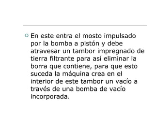 En este entra el mosto impulsado por la bomba a pistón y debe atravesar un tambor impregnado de tierra filtrante para así eliminar la borra que contiene, para que esto suceda la máquina crea en el interior de este tambor un vacío a través de una bomba de vacío incorporada.  