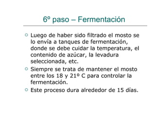 6º paso – Fermentación  Luego de haber sido filtrado el mosto se lo envía a tanques de fermentación, donde se debe cuidar la temperatura, el contenido de azúcar, la levadura seleccionada, etc. Siempre se trata de mantener el mosto entre los 18 y 21º C para controlar la fermentación. Este proceso dura alrededor de 15 días. 