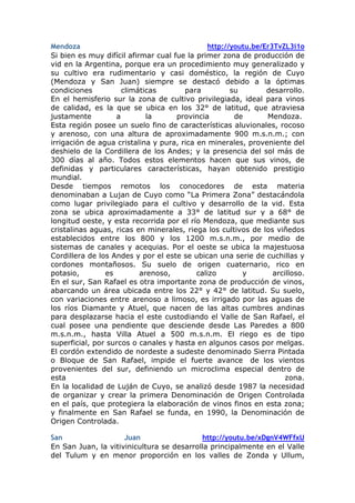 Mendoza                                        http://youtu.be/Er3TvZL3i1o
Si bien es muy difícil afirmar cual fue la primer zona de producción de
vid en la Argentina, porque era un procedimiento muy generalizado y
su cultivo era rudimentario y casi doméstico, la región de Cuyo
(Mendoza y San Juan) siempre se destacó debido a la óptimas
condiciones          climáticas        para           su        desarrollo.
En el hemisferio sur la zona de cultivo privilegiada, ideal para vinos
de calidad, es la que se ubica en los 32° de latitud, que atraviesa
justamente         a         la      provincia         de       Mendoza.
Esta región posee un suelo fino de características aluvionales, rocoso
y arenoso, con una altura de aproximadamente 900 m.s.n.m.; con
irrigación de agua cristalina y pura, rica en minerales, proveniente del
deshielo de la Cordillera de los Andes; y la presencia del sol más de
300 días al año. Todos estos elementos hacen que sus vinos, de
definidas y particulares características, hayan obtenido prestigio
mundial.
Desde tiempos remotos los conocedores de esta materia
denominaban a Lujan de Cuyo como “La Primera Zona” destacándola
como lugar privilegiado para el cultivo y desarrollo de la vid. Esta
zona se ubica aproximadamente a 33° de latitud sur y a 68° de
longitud oeste, y esta recorrida por el río Mendoza, que mediante sus
cristalinas aguas, ricas en minerales, riega los cultivos de los viñedos
establecidos entre los 800 y los 1200 m.s.n.m., por medio de
sistemas de canales y acequias. Por el oeste se ubica la majestuosa
Cordillera de los Andes y por el este se ubican una serie de cuchillas y
cordones montañosos. Su suelo de origen cuaternario, rico en
potasio,        es         arenoso,        calizo        y        arcilloso.
En el sur, San Rafael es otra importante zona de producción de vinos,
abarcando un área ubicada entre los 22° y 42° de latitud. Su suelo,
con variaciones entre arenoso a limoso, es irrigado por las aguas de
los ríos Diamante y Atuel, que nacen de las altas cumbres andinas
para desplazarse hacia el este custodiando el Valle de San Rafael, el
cual posee una pendiente que desciende desde Las Paredes a 800
m.s.n.m., hasta Villa Atuel a 500 m.s.n.m. El riego es de tipo
superficial, por surcos o canales y hasta en algunos casos por melgas.
El cordón extendido de nordeste a sudeste denominado Sierra Pintada
o Bloque de San Rafael, impide el fuerte avance de los vientos
provenientes del sur, definiendo un microclima especial dentro de
esta                                                                  zona.
En la localidad de Luján de Cuyo, se analizó desde 1987 la necesidad
de organizar y crear la primera Denominación de Origen Controlada
en el país, que protegiera la elaboración de vinos finos en esta zona;
y finalmente en San Rafael se funda, en 1990, la Denominación de
Origen Controlada.

San                  Juan                  http://youtu.be/xDgnV4WFfxU
En San Juan, la vitivinicultura se desarrolla principalmente en el Valle
del Tulum y en menor proporción en los valles de Zonda y Ullum,
 