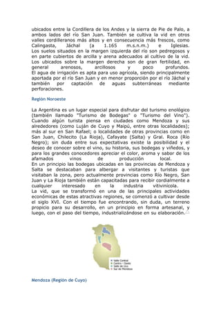 ubicados entre la Cordillera de los Andes y la sierra de Pie de Palo, a
ambos lados del río San Juan. También se cultiva la vid en otros
valles cordilleranos más altos y en consecuencia más frescos, como
Calingasta,      Jáchal    (a      1.165     m.s.n.m.)    e    Iglesias.
Los suelos situados en la margen izquierda del río son pedregosos y
en parte cubiertos de arcilla y arena adecuados al cultivo de la vid.
Los ubicados sobre la margen derecha son de gran fertilidad, en
general       arenosos,       arcillosos     y     poco     profundos.
El agua de irrigación es apta para uso agrícola, siendo principalmente
aportada por el río San Juan y en menor proporción por el río Jáchal y
también     por    captación    de     aguas   subterráneas   mediante
perforaciones.

Región Noroeste

La Argentina es un lugar especial para disfrutar del turismo enológico
(también llamado "Turismo de Bodegas" o "Turismo del Vino").
Cuando algún turista piensa en ciudades como Mendoza y sus
alrededores (como Luján de Cuyo y Maipú, entre otras localidades);
más al sur en San Rafael; o localidades de otras provincias como en
San Juan, Chilecito (La Rioja), Cafayate (Salta) y Gral. Roca (Río
Negro); sin duda entre sus expectativas existe la posibilidad y el
deseo de conocer sobre el vino, su historia, sus bodegas y viñedos, y
para los grandes conocedores apreciar el color, aroma y sabor de los
afamados          vinos      de        producción          local.
En un principio las bodegas ubicadas en las provincias de Mendoza y
Salta se destacaban para albergar a visitantes y turistas que
visitaban la zona, pero actualmente provincias como Río Negro, San
Juan y La Rioja también están capacitadas para recibir cordialmente a
cualquier     interesado    en     la     industria    vitivinícola.
La vid, que se transformó en una de las principales actividades
económicas de estas atractivas regiones, se comenzó a cultivar desde
el siglo XVI. Con el tiempo fue encontrando, sin duda, un terreno
propicio para su desarrollo, en un principio en forma artesanal, y
luego, con el paso del tiempo, industrializándose en su elaboración.




Mendoza (Región de Cuyo)
 