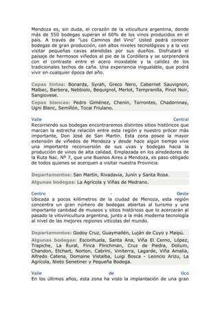 Mendoza es, sin duda, el corazón de la viticultura argentina, donde
más de 550 bodegas superan el 60% de los vinos producidos en el
país. A través de "Los Caminos del Vino" Usted podrá conocer
bodegas de gran producción, con altos niveles tecnológicos y a la vez
visitar pequeñas cavas atendidas por sus dueños. Disfrutará el
paisaje de hermosos viñedos al pie de la Cordillera y se sorprenderá
con el contraste entre el acero inoxidable y la calidez de los
tradicionales techos de caña. Una experiencia inigualable, que podrá
vivir en cualquier época del año.

Cepas tintas: Bonarda, Syrah, Greco Nero, Cabernet Sauvignon,
Malbec, Barbera, Nebbiolo, Bequignol, Merlot, Tempranilla, Pinot Noir,
Sangiovese.
Cepas blancas: Pedro Giménez, Chenin, Torrontes, Chadornnay,
Ugni Blanc, Semillón, Tocai Friulano.

Valle                                                          Central
Recorriendo sus bodegas encontraremos distintos sitios históricos que
marcan la estrecha relación entre esta región y nuestro prócer más
importante, Don José de San Martín. Esta zona posee la mayor
extensión de viñedos de Mendoza y desde hace algún tiempo vive
una importante reconversión de sus uvas y bodegas hacia la
producción de vinos de alta calidad. Emplazada en los alrededores de
la Ruta Nac. Nº 7, que une Buenos Aires a Mendoza, es paso obligado
de todos quienes se acerquen a visitar nuestra Provincia.

Departamentos: San Martín, Rivadavia, Junín y Santa Rosa.
Algunas bodegas: La Agrícola y Viñas de Medrano.

Centro                               -                           Oeste
Ubicada a pocos kilómetros de la ciudad de Menoza, esta región
concentra un gran número de bodegas abiertas al turismo y una
importante cantidad de museos y sitios históricos que lo acercarán al
pasado la vitivinicultura argentina, junto a la más moderna tecnología
al nivel de las mejores regiones vitícolas del mundo.

Departamentos: Godoy Cruz, Guaymallén, Luján de Cuyo y Maipú.
Algunas bodegas: Escorihuela, Santa Ana, Viña El Cerno, López,
Trapiche, La Rural, Finca Flinchman, Cruz de Piedra, Dolium,
Chandon, Etchart, Norton, Cabrini, Viniterra, Lagarde, Viña Amalia,
Alfredo Catena, Domaine Vistalba, Luigi Bosca - Leoncio Arizu, La
Agrícola, Nieto Senetiner y Pequeña Bodega.

Valle                            de                             Uco
En los últimos años, esta zona ha visto la implantación de una gran
 