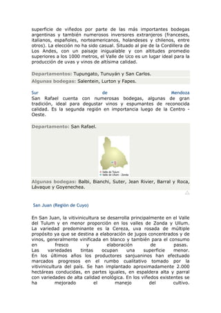 superficie de viñedos por parte de las más importantes bodegas
argentinas y también numerosos inversores extranjeros (franceses,
italianos, españoles, norteamericanos, holandeses y chilenos, entre
otros). La elección no ha sido casual. Situado al pie de la Cordillera de
Los Andes, con un paisaje inigualable y con altitudes promedio
superiores a los 1000 metros, el Valle de Uco es un lugar ideal para la
producción de uvas y vinos de altísima calidad.

Departamentos: Tupungato, Tunuyán y San Carlos.
Algunas bodegas: Salentein, Lurton y Fapes.

Sur                           de                         Mendoza
San Rafael cuenta con numerosas bodegas, algunas de gran
tradición, ideal para degustar vinos y espumantes de reconocida
calidad. Es la segunda región en importancia luego de la Centro -
Oeste.

Departamento: San Rafael.




Algunas bodegas: Balbi, Bianchi, Suter, Jean Rivier, Barral y Roca,
Lávaque y Goyenechea.



San Juan (Región de Cuyo)

En San Juan, la vitivinicultura se desarrolla principalmente en el Valle
del Tulum y en menor proporción en los valles de Zonda y Ullum.
La variedad predominante es la Cereza, uva rosada de múltiple
propósito ya que se destina a elaboración de jugos concentrados y de
vinos, generalmente vinificada en blanco y también para el consumo
en          fresco        y        elaboración         de       pasas.
Las      variedades    tintas    ocupan     una     superficie  menor.
En los últimos años los productores sanjuaninos han efectuado
marcados progresos en el rumbo cualitativo tomado por la
vitivinicultura del país. Se han implantado aproximadamente 2.000
hectáreas conducidas, en partes iguales, en espaldera alta y parral
con variedades de alta calidad enológica. En los viñedos existentes se
ha          mejorado          el       manejo         del       cultivo.
 