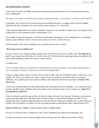 P á g i n a | 2
IGLESIAEMMANUEL
EL VINO BUENO o “NUEVO”.
Veamos unos versículos en la Biblia que afirman claramente que no toda mención de vino es necesariamente un vino
malo y embriagante:
"El campo está asolado, se enlutó la tierra;porque el trigo fue destruido,se secó el mosto, se perdió el aceite" Joel1:10.
Es imposible que el mosto de este versículo represente una bebida intoxicante. La palabra mosto viene de la palabra
hebrea tiyrosh, que es traducido vino con frecuencia, como en Hageo 1:11 e Isaías 65:8.
¿Vino capaz de emborrachar en un racimo? ¡Imposible! El mosto de este versículo se traduce vino en otros lugares, como
acabamos de ver en el comentario anterior. Deuteronomio 11:14.
No es posible recoger vino intoxicante. Como hemos mencionado anteriormente, el vino embriagante no es un producto
natural, y aquí se habla de “aceite”,el zumo de la aceituna, y de “vino”, el zumo de la uva.
En Deuteronomio 32:14 se da una definición por excelencia del vino nuevo o bueno:
“De la sangre de la uva bebiste vino”.
En otras versiones se lee “Bebió la sangre espumosa de la uva” (NVI). El vino bueno se define como “la sangre de la
uva”. Lo que sangra la uva. De hecho, tal y como lo vierte la NVI da la idea de la espuma que queda en la superficie del
mosto recién exprimido y colado. Este vino no contiene alcohol.
Un último texto:
"Y será cortada la alegría y el regocijo de los campos fértiles, de la tierra de Moab; y de los lagares haré que falte el
vino; no pisarán con canción; la canción no será canción" Jeremías 48:33.
El lagar es el lugar donde se pisa la uva para extraer elzumo de ella. ¿Sale vino fermentado cuando se pisa la uva, o se la
exprime? No. Pues es a ese tipo de vino el que se refiere el texto de Jeremías,(expresado en forma de carencia o
maldición). No es posible que en esta ocasión se hable de vino fermentado. Otros textos parecidos son Isaías 16:10;
Oseas 2:22.
A más de uno le gustaría que la uva diese directamente vino fermentado, pero eso es imposible, va en contra de las leyes
naturales que Dios mismo estableció. Otros textos donde se hace referencia alvino “nuevo” o bueno son: Isaías 27:2;
Jeremías 40:12; Amós 9:14.
Todos recordamos lo particular que era Dios a la hora de establecer el culto en su Santuario. El incienso era una mezcla
especial que nadie podía hacer. Por ofrecer fuego extraño,los hijos de Aarón fueron fulminados por Dios. El vino
formaba parte de las ofrendas establecidas para el servicio del santuario. Siendo que la palabra vino se refiere tanto a con
alcohol como a sin alcohol, este último es el vino que podía presentarse como ofrenda a Dios, según Números 28:14.
Génesis 27:28 traduce “mosto”,cuando el original hebreo es tyrosh,“vino”.
En Isaías 55:1 Dios nos invita a comprar de él vino y leche. Entendemos que ambos son sin fermentar,¿no?
En todos estos pasajes no hay advertencia alguna contra el consumo del vino. Mientras que en otros sí la hay.
 