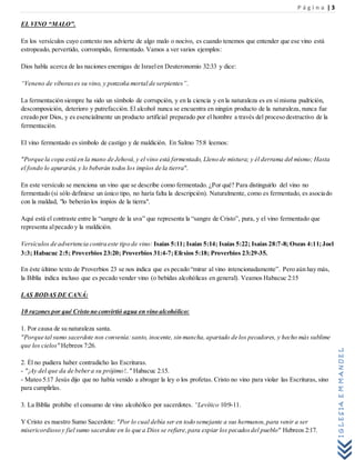 P á g i n a | 3
IGLESIAEMMANUEL
EL VINO “MALO”.
En los versículos cuyo contexto nos advierte de algo malo o nocivo, es cuando tenemos que entender que ese vino está
estropeado, pervertido, corrompido, fermentado. Vamos a ver varios ejemplos:
Dios habla acerca de las naciones enemigas de Israelen Deuteronomio 32:33 y dice:
“Veneno de víborases su vino, y ponzoña mortal de serpientes”.
La fermentación siempre ha sido un símbolo de corrupción, y en la ciencia y en la naturaleza es en sí misma pudrición,
descomposición, deterioro y putrefacción. El alcohol nunca se encuentra en ningún producto de la naturaleza, nunca fue
creado por Dios, y es esencialmente un producto artificial preparado por el hombre a través del proceso destructivo de la
fermentación.
El vino fermentado es símbolo de castigo y de maldición. En Salmo 75:8 leemos:
"Porque la copa está en la mano de Jehová,y el vino está fermentado, Lleno de mistura; y él derrama del mismo; Hasta
el fondo lo apurarán, y lo beberán todos los impíos de la tierra".
En este versículo se menciona un vino que se describe como fermentado. ¿Por qué? Para distinguirlo del vino no
fermentado (si sólo definiese un único tipo, no haría falta la descripción). Naturalmente, como es fermentado, es asociado
con la maldad, "lo beberán los impíos de la tierra".
Aquí está el contraste entre la “sangre de la uva” que representa la “sangre de Cristo”, pura, y el vino fermentado que
representa alpecado y la maldición.
Versículos de advertencia contra este tipo de vino: Isaías 5:11; Isaías 5:14; Isaías 5:22; Isaías 28:7-8; Oseas 4:11;Joel
3:3; Habacuc 2:5; Proverbios 23:20; Proverbios 31:4-7;Efesios 5:18; Proverbios 23:29-35.
En éste último texto de Proverbios 23 se nos indica que es pecado “mirar al vino intencionadamente”. Pero aún hay más,
la Biblia indica incluso que es pecado vender vino (o bebidas alcohólicas en general). Veamos Habacuc 2:15
LAS BODAS DE CANÁ:
10 razones por qué Cristo no convirtió agua en vino alcohólico:
1. Por causa de su naturaleza santa.
"Porque tal sumo sacerdote nos convenía:santo, inocente, sin mancha,apartado de los pecadores, y hecho más sublime
que los cielos" Hebreos 7:26.
2. Él no pudiera haber contradicho las Escrituras.
- "¡Ay del que da de bebera su prójimo!.." Habacuc 2:15.
- Mateo 5:17 Jesús dijo que no había venido a abrogar la ley o los profetas. Cristo no vino para violar las Escrituras, sino
para cumplirlas.
3. La Biblia prohíbe el consumo de vino alcohólico por sacerdotes. “Levítico 10:9-11.
Y Cristo es nuestro Sumo Sacerdote: "Por lo cual debía ser en todo semejante a sus hermanos,para venir a ser
misericordioso y fiel sumo sacerdote en lo que a Dios se refiere,para expiar los pecadosdel pueblo" Hebreos 2:17.
 