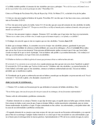 P á g i n a | 4
IGLESIAEMMANUEL
4. La Biblia también prohíbe el consumo de vino alcohólico por reyes y príncipes: "No es de los reyes, oh Lemuel, no es
de los reyes bebervino, ni de lospríncipes la sidra” Proverbios 31:4.
Cristo es el Príncipe de Paz (Isaías 9:6) y Rey de Reyes (Ap. 19:16). En Mateo 27:11, se declaró el rey de los judíos.
5. Cristo no vino para engañar ni burlarse de la gente. Proverbios 20:1 nos dice que el vino hace estas cosas,y aún mucho
más en Proverbios 23:29-35.
6. Él no vino para enviar gente a la tumba. Isaías 5:11-14 nos dice que por causa del consumo de vino alcohólico la tumba
tuvo que ensancharse. En Juan 3:17 "Porque no envió Dios a su Hijo al mundo para condenaral mundo, sino para que el
mundo sea salvo por él".
7. Cristo no vino para poner tropiezo a ninguno. Romanos 14:21 nos indica que el que toma vino hace eso exactamente.
"Bueno no es comer carne, ni beber vino, ni nada en que tu hermano tropiece, o se ofenda, o se debilite".
8. El milagro de convertir agua en vino no requiere que sea vino alcohólico. Veamos Juan 2:10.
Es dicho que en tiempos bíblicos, la costumbre era servir el mejor vino alcohólico primero, guardando lo peor para
último, cuando la habilidad de saborear se había debilitado por causa de la embriaguez. ¡Pero el versículo 10 nos indica
que esto no fue el caso en esta instancia! Estas personas definitivamente podían reconocer que el vino que Jesús había
creado era mejor de lo que se sirvió al principio. Esto no hubiera sido posible si ya estaban intoxicados. A la verdad, ni el
vino que se sirvió primero, ni el que Cristo creó,era alcohólico.
9. El Señor no hubiera recibido la gloria al causar que personas ebrias se emborrachen aún más.
El versículo 11 se convierte en un versículo clave cuando notamos que dice que por este acto,Jesús "manifestó su gloria".
El versículo [Jn. 2]:10 nos indica que "habían bebido mucho". Sihubiera sido vino alcohólico, ya estarían borrachos. Si
Cristo hubiera convertido agua en vino alcohólico, entonces se hubieran emborrachado aún más. Tal acto no hubiera
permitido que se manifestase su gloria.
10. Permitiendo que la gente se emborrache aun más no hubiera causado que sus discípulos creyeran aun más en él. Vea el
versículo 11 “Así reveló si gloria y los discípulos creyeron en él”.
POR CAUSA DE TU ESTÓMAGO…
- 1 Timoteo 5:23 es citado con frecuencia por los que defienden el consumo de bebidas alcohólicas. Dice:
"Ya no bebas agua, sino usa de un poco de vino porcausa de tu estómago y de tus frecuentes enfermedades."
Timoteo sufre de enfermedades y problemas estomacales.
- El primer elemento de su consejo a Timoteo es que deje de tomar agua, en aquella época no había agua corriente clorada.
Este consejo sin dudas es por causa de que el agua en tiempos bíblicos estaba mayormente contaminada, pues no tenían
formas modernizadas de purificar el agua. El agua contaminada no iba a aliviar sus enfermedades,y aún podría haber sido
la causa de sus enfermedades o problemas estomacales.
- El segundo elemento de su consejo es que tome un poco de vino por causa de sus frecuentes enfermedades,y en especial
para el bien de su estómago. Cualquier medico honesto le va a decir que el vino con alcohol no cura enfermedades y que
no es bueno para el estómago (irrita la mucosa gástrica). Aproximadamente el 78% de la uva consiste de agua, la cuales
 