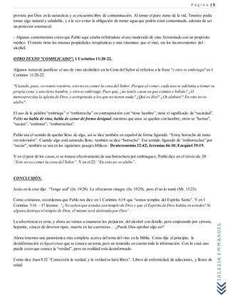 P á g i n a | 5
IGLESIAEMMANUEL
provista por Dios en la naturaleza y se encuentra libre de contaminación. Al tomar el puro zumo de la vid, Timoteo podía
tomar algo natural y saludable, y a la vez evitar la obligación de tomar agua que podría estar contaminada, además de ser
un protector estomacal.
- Algunos comentaristas creen que Pablo aquí estaba refiriéndose al uso moderado de vino fermentado con un propósito
médico. El mosto tiene las mismas propiedades terapéuticas y más vitaminas que el vino, sin los inconvenientes del
alcohol.
OTRO TEXTO "COMPLICADO": 1 Corintios 11:20-22.
Algunos tratan de justificar el uso de vino alcohólico en la Cena del Señor al referirse a la frase "y otro se embriaga"en 1
Corintios 11:20-22:
"Cuando,pues, osreunís vosotros, esto no es comer la cena del Señor. Porque al comer, cada uno se adelanta a tomarsu
propia cena;y uno tiene hambre, y otro se embriaga.Pues qué, ¿no tenéis casas en que comáis y bebáis? ¿O
menospreciáis la iglesia de Dios,y avergonzáis a los que no tienen nada? ¿Qué os diré? ¿Os alabaré? En esto no os
alabo".
El uso de la palabra “embriaga” o “emborracha” en contraposición con “tiene hambre”, tiene el significado de “saciedad”.
Pablo no habla de vino, habla de cenar de forma desigual,mientras que unos se quedan con hambre, otros se “hartan”,
“sacian”, “embotan”, “emborrachan”.
Pablo usa el sentido de quedar lleno de algo, así se dice también en español de forma figurada: “Estoy borracho de tanto
ver televisión”. Cuando algo está saturado,lleno, también se dice “borracho”. Ese sentido figurado de “emborrachar” por
“saciar”, también se usa en los siguientes pasajes bíblicos: Deuteronomio 32:42; Jeremías 46:10; Ezequiel 39:19.
Y en el peor de los casos,si se tratase efectivamente de una borrachera por embriaguez, Pablo dice en el versículo 20:
“Esto no es comer la cena del Señor”. Y en el22: “En esto no os alabo”.
CONCLUSIÓN.
Jesús en la cruz dijo: “Tengo sed” (Jn. 19:28). Le ofrecieron vinagre (Jn. 19:29), pero él no lo tomó (Mr. 15:23).
Como cristianos, recordemos que Pablo nos dice en 1 Corintios 6:19 que “somos templos del Espíritu Santo”. Y en 1
Corintios 3:16 – 17 leemos: “¿No saben que ustedes son templo de Dios y que el Espíritu de Dios habita en ustedes? Si
alguno destruye el templo de Dios, él mismo será destruido por Dios”.
La advertencia es seria, y ahora no vamos a enumerar los perjuicios del alcohol con detalle, pero empezando por cirrosis,
hepatitis, cáncer de diversos tipos, muerte en las carreteras… ¿Puede Dios aprobar algo así?
Ahora tenemos una panorámica más completa acerca deltema del vino en la Biblia. Como dije al principio, la
desinformación es hacer creer que se conoce un tema,pero no teniendo en cuenta toda la información. Con lo cual, uno
puede creer que conoce la “verdad”, pero en realidad está desinformado.
Como dice Juan 8:32 “Conoceréis la verdad, y la verdad os hará libres”. Libres de enfermedad, de adicciones, y llenos de
salud.
 