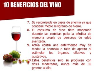 10 BENEFICIOS DEL VINO

         7. Se recomienda en casos de anemia ya que
             contiene medio miligramo de hierro.
         8. El consumo de vino tinto moderado
             durante las comidas palia la pérdida de
             memoria propia de personas de edad
             avanzada.
         9. Actúa contra una enfermedad muy de
             moda: la anorexia o falta de apetito al
             estimular los órganos       olfativos y
             gustativos.
         10. Estos beneficios solo se producen con
             dosis moderados, nunca más de 30
             gramos al día.
 