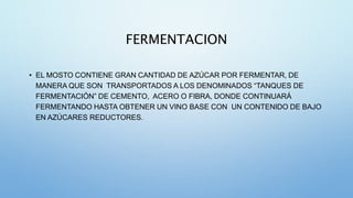 FERMENTACION
• EL MOSTO CONTIENE GRAN CANTIDAD DE AZÚCAR POR FERMENTAR, DE
MANERA QUE SON TRANSPORTADOS A LOS DENOMINADOS “TANQUES DE
FERMENTACIÓN” DE CEMENTO, ACERO O FIBRA, DONDE CONTINUARÁ
FERMENTANDO HASTA OBTENER UN VINO BASE CON UN CONTENIDO DE BAJO
EN AZÚCARES REDUCTORES.
 