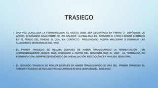 TRASIEGO
• UNA VEZ CONCLUIDA LA FERMENTACIÓN, EL MOSTO DEBE SER DECANTADO EN FIBRAS O DEPÓSITOS DE
ACERO, ELIMINANDO GRAN PARTE DE LOS SÓLIDOS, LA FINALIDAD ES SEPARAR EL LODO O BORRA FORMADO
EN EL FONDO DEL TANQUE EL CUAL EN CONTACTO PROLONGADO PODRÍA MALOGRAR O DISMINUIR LAS
CUALIDADES SENSORIALES DEL VINO.
• EL PRIMER TRASIEGO SE REALIZA DESPUÉS DE HABER TRANSCURRIDO LA FERMENTACIÓN EN
APROXIMADAMENTE QUINCE DÍAS CONTADOS A PARTIR DEL MOMENTO QUE EL VINO HA TERMINADO SU
FERMENTACIÓN; SIEMPRE DEPENDIENDO DE LA EVALUACIÓN FISICOQUÍMICA Y ANÁLISIS SENSORIAL.
• EL SEGUNDO TRASIEGO SE REALIZA DESPUÉS DE HABER TRANSCURRIDO 30 DÍAS DEL PRIMER TRASIEGO. EL
TERCER TRASIEGO SE REALIZATRANSCURRIDOS 60 DÍAS DESPUÉS DEL SEGUNDO
 