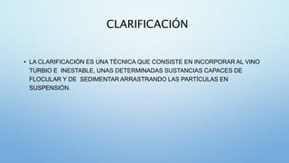 CLARIFICACIÓN
• LA CLARIFICACIÓN ES UNA TÉCNICA QUE CONSISTE EN INCORPORAR AL VINO
TURBIO E INESTABLE, UNAS DETERMINADAS SUSTANCIAS CAPACES DE
FLOCULAR Y DE SEDIMENTAR ARRASTRANDO LAS PARTÍCULAS EN
SUSPENSIÓN.
 