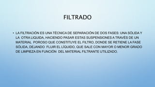 FILTRADO
• LA FILTRACIÓN ES UNA TÉCNICA DE SEPARACIÓN DE DOS FASES: UNA SÓLIDA Y
LA OTRA LIQUIDA, HACIENDO PASAR ESTAS SUSPENSIONES A TRAVÉS DE UN
MATERIAL POROSO QUE CONSTITUYE EL FILTRO, DONDE SE RETIENE LA FASE
SÓLIDA, DEJANDO FLUIR EL LÍQUIDO, QUE SALE CON MAYOR O MENOR GRADO
DE LIMPIEZA EN FUNCIÓN DEL MATERIAL FILTRANTE UTILIZADO.
 