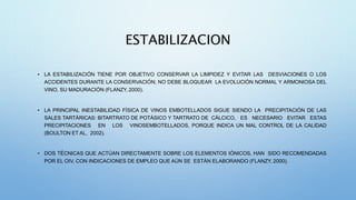 ESTABILIZACION
• LA ESTABILIZACIÓN TIENE POR OBJETIVO CONSERVAR LA LIMPIDEZ Y EVITAR LAS DESVIACIONES O LOS
ACCIDENTES DURANTE LA CONSERVACIÓN; NO DEBE BLOQUEAR LA EVOLUCIÓN NORMAL Y ARMONIOSA DEL
VINO, SU MADURACIÓN (FLANZY, 2000).
• LA PRINCIPAL INESTABILIDAD FÍSICA DE VINOS EMBOTELLADOS SIGUE SIENDO LA PRECIPITACIÓN DE LAS
SALES TARTÁRICAS: BITARTRATO DE POTÁSICO Y TARTRATO DE CÁLCICO, ES NECESARIO EVITAR ESTAS
PRECIPITACIONES EN LOS VINOSEMBOTELLADOS, PORQUE INDICA UN MAL CONTROL DE LA CALIDAD
(BOULTON ET AL, 2002).
• DOS TÉCNICAS QUE ACTÚAN DIRECTAMENTE SOBRE LOS ELEMENTOS IÓNICOS, HAN SIDO RECOMENDADAS
POR EL OIV, CON INDICACIONES DE EMPLEO QUE AÚN SE ESTÁN ELABORANDO (FLANZY, 2000).
 