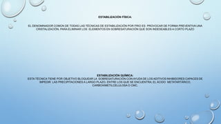 ESTABILIZACIÓN FÍSICA:
EL DENOMINADOR COMÚN DE TODAS LAS TÉCNICAS DE ESTABILIZACIÓN POR FRIO ES PROVOCAR DE FORMA PREVENTIVA UNA
CRISTALIZACIÓN, PARA ELIMINAR LOS ELEMENTOS EN SOBRESATURACIÓN QUE SON INDESEABLES A CORTO PLAZO
ESTABILIZACIÓN QUÍMICA:
ESTA TÉCNICA TIENE POR OBJETIVO BLOQUEAR LA SOBRESATURACIÓN CON AYUDA DE LOS ADITIVOS INHIBIDORES CAPACES DE
IMPEDIR LAS PRECIPITACIONES A LARGO PLAZO, ENTRE LOS QUE SE ENCUENTRA; EL ÁCIDO METATARTÁRICO,
CARBOXIMETILCELULOSA O CMC.
 