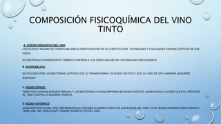 COMPOSICIÓN FISICOQUÍMICA DEL VINO
TINTO
A. ÁCIDOS ORGÁNICOS DEL VINO
LOS ÁCIDOS ORGÁNICOS TIENEN UNA AMPLIA PARTICIPACIÓN EN LA CONSTITUCIÓN, ESTABILIDAD Y CUALIDADES ORGANOLÉPTICAS DE LOS
VINOS.
SU PROPIEDAD CONSERVANTE TAMBIÉN CONFIERA A LOS VINOS UNA MEJOR ESTABILIDAD FISICOQUÍMICA.
B. ÁCIDO MÁLICO:
ES ATACADO POR LAS BACTERIAS LÁCTICAS QUE LO TRANSFORMAN EN ÁCIDO LÁCTICO Y CO2, EL VINO DE ESTA MANERA ADQUIERE
SUAVIDAD.
C. ÁCIDO CÍTRICO:
TIENE POCA ESTABILIDAD BACTERIANA Y LAS BACTERIAS LO DESCOMPONEN EN ÁCIDO ACÉTICO, AUMENTADO LA ACIDEZ VOLÁTIL, PROTEGE
AL VINO CONTRA LA QUIEBRA FÉRRICA.
D. ÁCIDO TARTÁRICO:
ACIDO ESPECÍFICO DEL VINO, REPRESENTA LA TERCERA O CUARTA PARTE DE LOS ÁCIDOS DEL VINO, ES EL ÁCIDO ORGÁNICO MÁS FUERTE Y
TIENE UNA INFLUENCIA MUY GRANDE SOBRE EL PH DEL VINO.
 