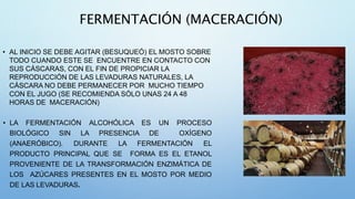 FERMENTACIÓN (MACERACIÓN)
• AL INICIO SE DEBE AGITAR (BESUQUEÓ) EL MOSTO SOBRE
TODO CUANDO ESTE SE ENCUENTRE EN CONTACTO CON
SUS CÁSCARAS, CON EL FIN DE PROPICIAR LA
REPRODUCCIÓN DE LAS LEVADURAS NATURALES, LA
CÁSCARA NO DEBE PERMANECER POR MUCHO TIEMPO
CON EL JUGO (SE RECOMIENDA SÓLO UNAS 24 A 48
HORAS DE MACERACIÓN)
• LA FERMENTACIÓN ALCOHÓLICA ES UN PROCESO
BIOLÓGICO SIN LA PRESENCIA DE OXÍGENO
(ANAERÓBICO). DURANTE LA FERMENTACIÓN EL
PRODUCTO PRINCIPAL QUE SE FORMA ES EL ETANOL
PROVENIENTE DE LA TRANSFORMACIÓN ENZIMÁTICA DE
LOS AZÚCARES PRESENTES EN EL MOSTO POR MEDIO
DE LAS LEVADURAS.
 