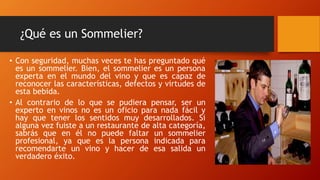 ¿Qué es un Sommelier? 
• Con seguridad, muchas veces te has preguntado qué 
es un sommelier. Bien, el sommelier es un persona 
experta en el mundo del vino y que es capaz de 
reconocer las características, defectos y virtudes de 
esta bebida. 
• Al contrario de lo que se pudiera pensar, ser un 
experto en vinos no es un oficio para nada fácil y 
hay que tener los sentidos muy desarrollados. Si 
alguna vez fuiste a un restaurante de alta categoría, 
sabrás que en él no puede faltar un sommelier 
profesional, ya que es la persona indicada para 
recomendarte un vino y hacer de esa salida un 
verdadero éxito. 
 