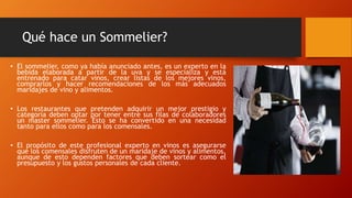 Qué hace un Sommelier? 
• El sommelier, como ya había anunciado antes, es un experto en la 
bebida elaborada a partir de la uva y se especializa y está 
entrenado para catar vinos, crear listas de los mejores vinos, 
comprarlos y hacer recomendaciones de los más adecuados 
maridajes de vino y alimentos. 
• Los restaurantes que pretenden adquirir un mejor prestigio y 
categoría deben optar por tener entre sus filas de colaboradores 
un master sommelier. Esto se ha convertido en una necesidad 
tanto para ellos como para los comensales. 
• El propósito de este profesional experto en vinos es asegurarse 
que los comensales disfruten de un maridaje de vinos y alimentos, 
aunque de esto dependen factores que deben sortear como el 
presupuesto y los gustos personales de cada cliente. 
 