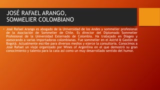 JOSÉ RAFAEL ARANGO, 
SOMMELIER COLOMBIANO 
• José Rafael Arango es abogado de la Universidad de los Andes y sommelier profesional 
de la Asociación de Sommelier de Chile. Es director del Diplomado Sommelier 
Profesional de la Universidad Externado de Colombia. Ha trabajado en Diageo y 
asesorando a varias importadoras colombianas. Fue sommelier en el Astrid & Gastón de 
Bogotá. Actualmente escribe para diversos medios y ejerce la consultoría. Conocimos a 
José Rafael un viaje organizado por Wines of Argentina en el que demostró su gran 
conocimiento y talento para la cata así como un muy desarrollado sentido del humor. 
 