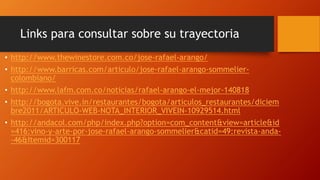 Links para consultar sobre su trayectoria 
• http://www.thewinestore.com.co/jose-rafael-arango/ 
• http://www.barricas.com/articulo/jose-rafael-arango-sommelier-colombiano/ 
• http://www.lafm.com.co/noticias/rafael-arango-el-mejor-140818 
• http://bogota.vive.in/restaurantes/bogota/articulos_restaurantes/diciem 
bre2011/ARTICULO-WEB-NOTA_INTERIOR_VIVEIN-10929514.html 
• http://andacol.com/php/index.php?option=com_content&view=article&id 
=416:vino-y-arte-por-jose-rafael-arango-sommelier&catid=49:revista-anda- 
-46&Itemid=300117 
 