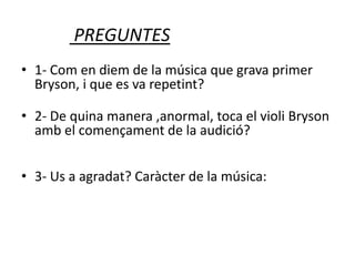 PREGUNTES
• 1- Com en diem de la música que grava primer
Bryson, i que es va repetint?
• 2- De quina manera ,anormal, toca el violi Bryson
amb el començament de la audició?
• 3- Us a agradat? Caràcter de la música:
 