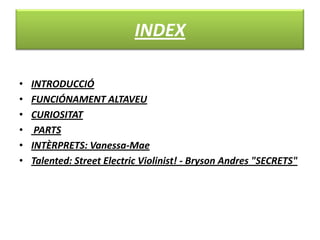 INDEX
• INTRODUCCIÓ
• FUNCIÓNAMENT ALTAVEU
• CURIOSITAT
• PARTS
• INTÈRPRETS: Vanessa-Mae
• Talented: Street Electric Violinist! - Bryson Andres "SECRETS"
 
