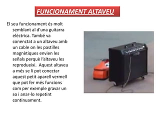 El seu funcionament és molt
semblant al d’una guitarra
elèctrica. També va
conenctat a un altaveu amb
un cable on les pastilles
magnètiques envien les
señals perquè l’altaveu les
reprodueixi. Aquest altaveu
a més se li pot conectar
aquest petit aparell vermell
que pot fer més funcions
com per exemple gravar un
so i anar-lo repetint
continuament.
FUNCIONAMENT ALTAVEU
 