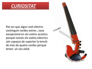 Pot ser que algun violi elèctric
continguin cordes extres , cosa
excepcional en els violins acústics
perquè només els violins elèctrics
són capaços de suportar la tensió
de més de quatre cordes perquè
tenen un cos sòlid.
CURIOSITAT
 