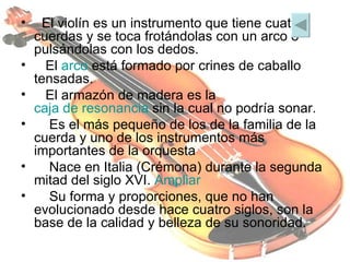   El violín es un instrumento que tiene cuatro cuerdas y se toca frotándolas con un arco o pulsándolas con los dedos.   El  arco  está formado por crines de caballo tensadas.    El armazón de madera es la  caja de resonancia  sin la cual no podría sonar.     Es el más pequeño de los de la familia de la cuerda y uno de los instrumentos más importantes de la orquesta      Nace en Italia (Crémona) durante la segunda mitad del siglo XVI.  Ampliar       Su forma y proporciones, que no han evolucionado desde hace cuatro siglos, son la base de la calidad y belleza de su sonoridad. 