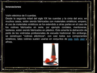 InnovacionesViolín eléctrico de 5 cuerdas.Desde la segunda mitad del siglo XX las cuerdas y la cinta del arco, en muchos casos, están siendo fabricadas con materiales sintéticos; empero, el uso de materiales sintéticos se ha extendido a otras partes en el caso de los violines fabricados en serie, por ejemplo cordales, mentoneras, tastieras, están siendo fabricados en plástico. Esto amerita la detracción de parte de los violinistas profesionales de escuela tradicional. Sin embargo, se construyen "violines eléctricos", con casi todos sus componentes sintéticos, tales violines suelen usarse en conjuntos de pop, rock, jazz y afines.