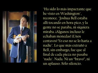 "Ha sido lo más impactante que
he visto en Washington",
reconoce. "Joshua Bell estaba
allí tocando en hora pico, y la
gente no se paraba, ni siquiera
miraba. ¡Algunos incluso le
echaban monedas! ¡Unos
centavos! Yo eso no se lo haría a
nadie". Lo que más extrañó a
Bell, sin embargo, fue que al
final de cada pieza no pasaba
"nada". Nada. Ni un “bravo”, ni
un aplauso. Sólo silencio.
 