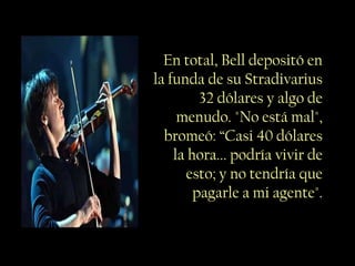 En total, Bell depositó en
la funda de su Stradivarius
         32 dólares y algo de
     menudo. "No está mal",
  bromeó: “Casi 40 dólares
    la hora... podría vivir de
       esto; y no tendría que
        pagarle a mi agente".
 