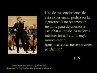 Una de las conclusiones de
                                         esta experiencia, podría ser la
                                         siguiente: Si no tenemos un
                                         instante para detenernos a
                                         escuchar a uno de los mejores
                                         músicos interpretar la mejor
                                         música escrita,
                                         ¿qué otras cosas nos estaremos
                                         perdiendo?

                                                            FIN
     Interpretación musical: Joshua Bell
Romance Of The Violin - 05 - Serenade - Schubert
 