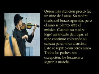 Quien más atención prestó fue
un niño de 3 años. Su madre
tiraba del brazo, apurada, pero
el niño se plantó ante el
músico. Cuando su madre
logró arrancarlo del lugar, el
niño continuó volteando su
cabeza para mirar al artista.
Esto se repitió con otros niños.
Todos los padres, sin
excepción, los forzaron a
seguir la marcha.
 