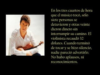 En los tres cuartos de hora
que el músico tocó, sólo
siete personas se
detuvieron y otras veinte
dieron dinero sin
interrumpir su camino. El
violinista recaudó 32
dólares. Cuando terminó
de tocar y se hizo silencio,
nadie pareció advertirlo.
No hubo aplausos, ni
reconocimientos.
 