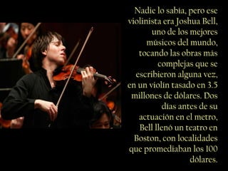 Nadie lo sabía, pero ese
violinista era Joshua Bell,
       uno de los mejores
      músicos del mundo,
   tocando las obras más
         complejas que se
  escribieron alguna vez,
en un violín tasado en 3.5
 millones de dólares. Dos
           días antes de su
   actuación en el metro,
   Bell llenó un teatro en
  Boston, con localidades
que promediaban los 100
                   dólares.
 