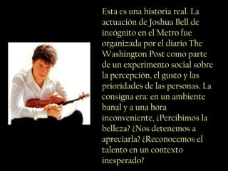 Esta es una historia real. La
actuación de Joshua Bell de
incógnito en el Metro fue
organizada por el diario The
Washington Post como parte
de un experimento social sobre
la percepción, el gusto y las
prioridades de las personas. La
consigna era: en un ambiente
banal y a una hora
inconveniente, ¿Percibimos la
belleza? ¿Nos detenemos a
apreciarla? ¿Reconocemos el
talento en un contexto
inesperado?
 