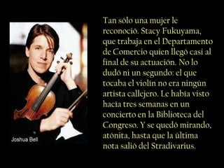 Tan sólo una mujer le
reconoció. Stacy Fukuyama,
que trabaja en el Departamento
de Comercio quien llegó casi al
final de su actuación. No lo
dudó ni un segundo: el que
tocaba el violín no era ningún
artista callejero. Le había visto
hacía tres semanas en un
concierto en la Biblioteca del
Congreso. Y se quedó mirando,
atónita, hasta que la última
nota salió del Stradivarius.
 