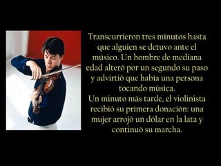 Transcurrieron tres minutos hasta
que alguien se detuvo ante el
músico. Un hombre de mediana
edad alteró por un segundo su paso
y advirtió que había una persona
tocando música.
Un minuto más tarde, el violinista
recibió su primera donación: una
mujer arrojó un dólar en la lata y
continuó su marcha.
 