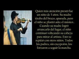Quien más atención prestó fue
un niño de 3 años. Su madre
tiraba del brazo, apurada, pero
el niño se plantó ante el músico.
Cuando su madre logró
arrancarlo del lugar, el niño
continuó volteando su cabeza
para mirar al artista. Esto se
repitió con otros niños. Todos
los padres, sin excepción, los
forzaron a seguir la marcha.
 