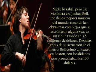 Nadie lo sabía, pero ese
violinista era Joshua Bell,
uno de los mejores músicos
del mundo, tocando las
obras más complejas que se
escribieron alguna vez, en
un violín tasado en 3.5
millones de dólares. Dos días
antes de su actuación en el
metro, Bell colmó un teatro
en Boston, con localidades
que promediaban los 100
dólares.
 