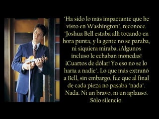 "Ha sido lo más impactante que he
visto en Washington", reconoce.
"Joshua Bell estaba allí tocando en
hora punta, y la gente no se paraba,
ni siquiera miraba. ¡Algunos
incluso le echaban monedas!
¡Cuartos de dólar! Yo eso no se lo
haría a nadie". Lo que más extrañó
a Bell, sin embargo, fue que al final
de cada pieza no pasaba "nada".
Nada. Ni un bravo, ni un aplauso.
Sólo silencio.
 