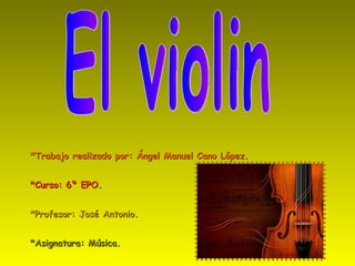 *Trabajo realizado por: Ángel Manuel Cano López. *Curso: 6º EPO. *Profesor: José Antonio. *Asignatura: Música.  El violin  
