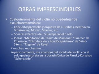 OBRAS IMPRESCINDIBLESCualquieramante del violín no puededejar de escucharestamúsica:Conciertosparaviolín y orquesta de J. Brahms, Beethoven, Tchaikovsky, Mozart, Sibelius, etc…Sonatas y Partitas de J.S.Bachparaviolín soloPiezas: “Meditación de Thäis” de Massenet, “Poeme” de Chausson, “Introducción y Rondócaprichoso” de Saint-Säens, “Tzigane” de RavelY muchas, muchasmás…..Yopersonalmente, me enamoré del sonido del violín con el solo queinterpreta en la obrasinfónica de Rimsky-Korsakov “Scherezade”.  